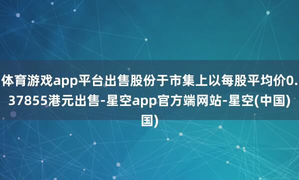 体育游戏app平台出售股份于市集上以每股平均价0.37855港元出售-星空app官方端网站-星空(中国)