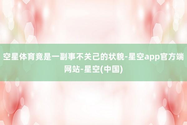 空星体育竟是一副事不关己的状貌-星空app官方端网站-星空(中国)