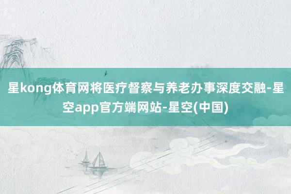 星kong体育网将医疗督察与养老办事深度交融-星空app官方端网站-星空(中国)