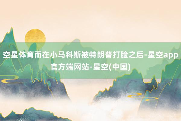 空星体育而在小马科斯被特朗普打脸之后-星空app官方端网站-星空(中国)