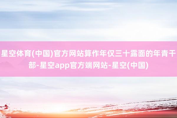 星空体育(中国)官方网站算作年仅三十露面的年青干部-星空app官方端网站-星空(中国)
