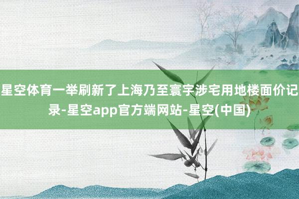 星空体育一举刷新了上海乃至寰宇涉宅用地楼面价记录-星空app官方端网站-星空(中国)