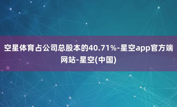 空星体育占公司总股本的40.71%-星空app官方端网站-星空(中国)