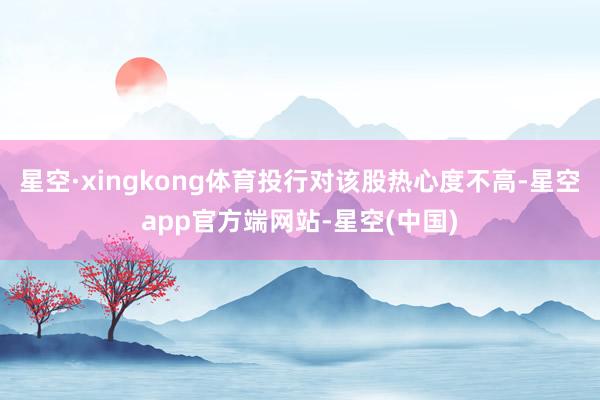 星空·xingkong体育投行对该股热心度不高-星空app官方端网站-星空(中国)