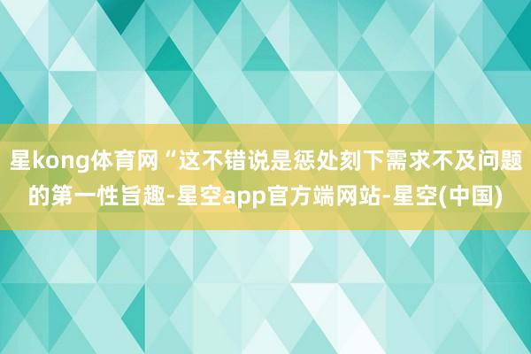 星kong体育网“这不错说是惩处刻下需求不及问题的第一性旨趣-星空app官方端网站-星空(中国)