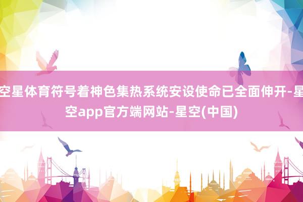 空星体育符号着神色集热系统安设使命已全面伸开-星空app官方端网站-星空(中国)