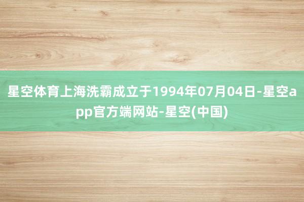星空体育上海洗霸成立于1994年07月04日-星空app官方端网站-星空(中国)