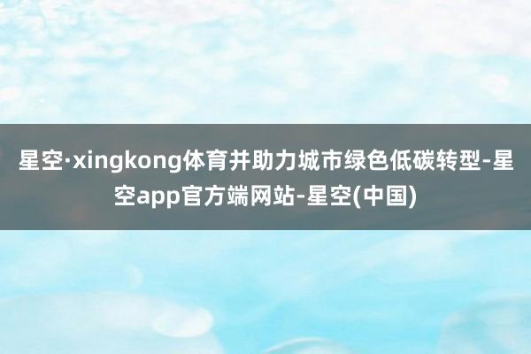 星空·xingkong体育并助力城市绿色低碳转型-星空app官方端网站-星空(中国)
