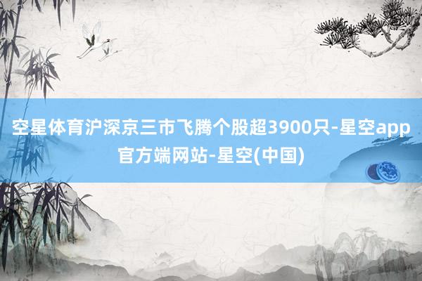 空星体育沪深京三市飞腾个股超3900只-星空app官方端网站-星空(中国)