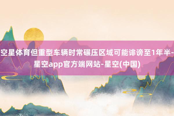 空星体育但重型车辆时常碾压区域可能诽谤至1年半-星空app官方端网站-星空(中国)