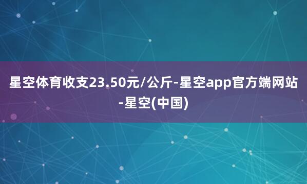 星空体育收支23.50元/公斤-星空app官方端网站-星空(中国)
