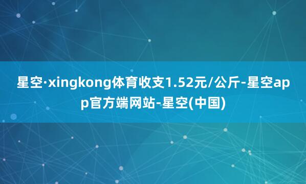 星空·xingkong体育收支1.52元/公斤-星空app官方端网站-星空(中国)
