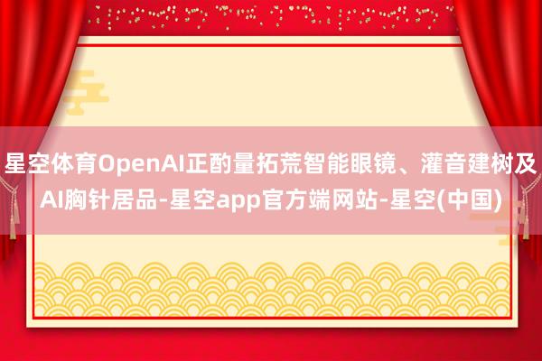 星空体育OpenAI正酌量拓荒智能眼镜、灌音建树及AI胸针居品-星空app官方端网站-星空(中国)