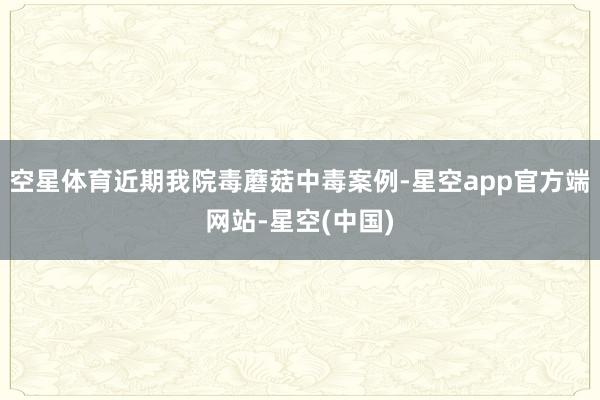 空星体育近期我院毒蘑菇中毒案例-星空app官方端网站-星空(中国)