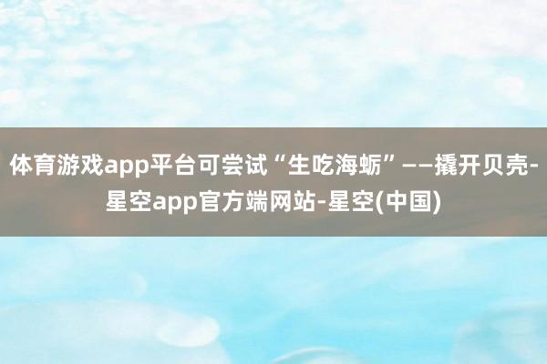 体育游戏app平台可尝试“生吃海蛎”——撬开贝壳-星空app官方端网站-星空(中国)