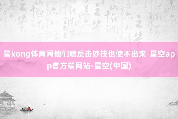 星kong体育网他们啥反击妙技也使不出来-星空app官方端网站-星空(中国)