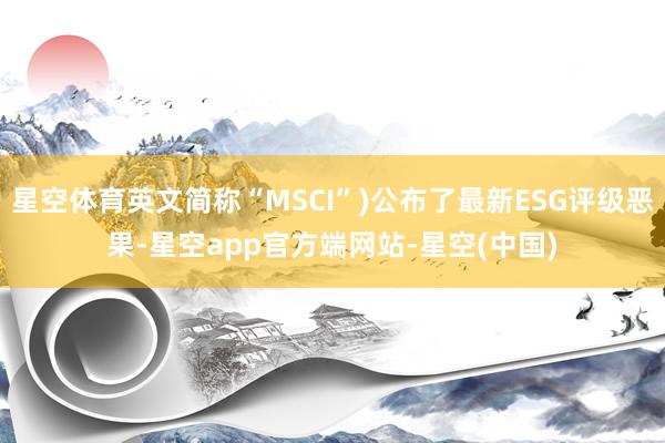 星空体育英文简称“MSCI”)公布了最新ESG评级恶果-星空app官方端网站-星空(中国)