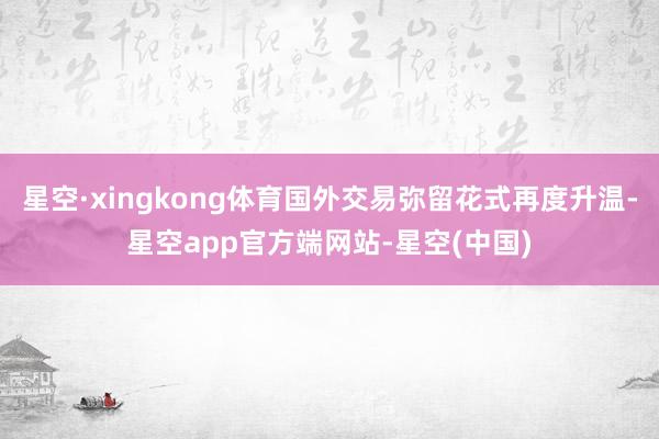 星空·xingkong体育国外交易弥留花式再度升温-星空app官方端网站-星空(中国)