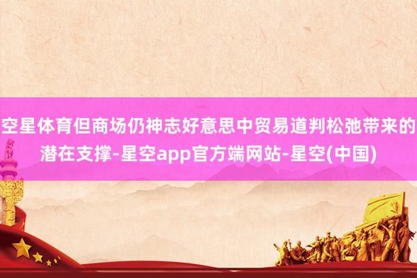 空星体育但商场仍神志好意思中贸易道判松弛带来的潜在支撑-星空app官方端网站-星空(中国)