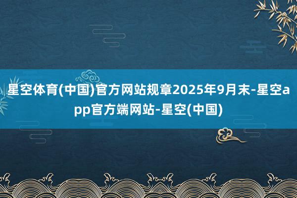 星空体育(中国)官方网站规章2025年9月末-星空app官方端网站-星空(中国)