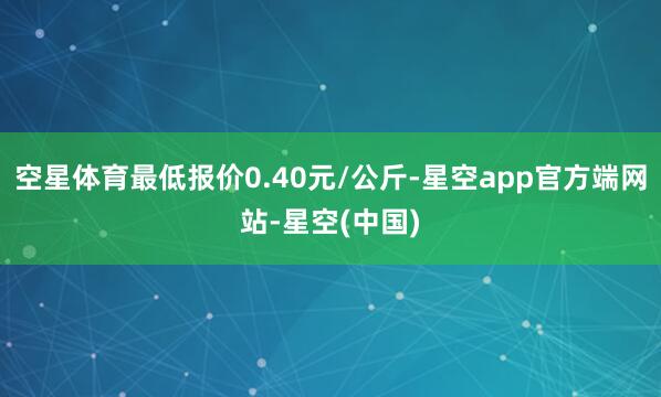空星体育最低报价0.40元/公斤-星空app官方端网站-星空(中国)