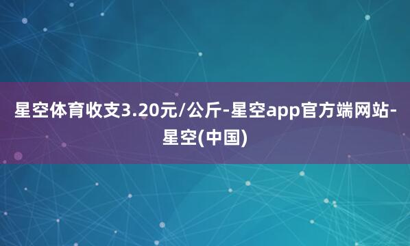 星空体育收支3.20元/公斤-星空app官方端网站-星空(中国)