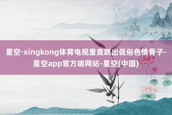 星空·xingkong体育电视里竟跳出低俗色情骨子-星空app官方端网站-星空(中国)