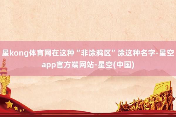 星kong体育网在这种“非涂鸦区”涂这种名字-星空app官方端网站-星空(中国)