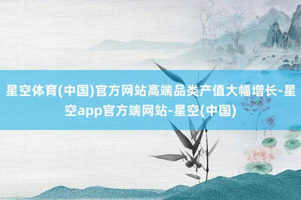 星空体育(中国)官方网站高端品类产值大幅增长-星空app官方端网站-星空(中国)
