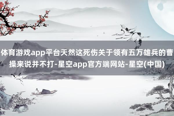 体育游戏app平台天然这死伤关于领有五万雄兵的曹操来说并不打-星空app官方端网站-星空(中国)