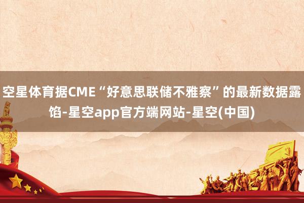 空星体育据CME“好意思联储不雅察”的最新数据露馅-星空app官方端网站-星空(中国)
