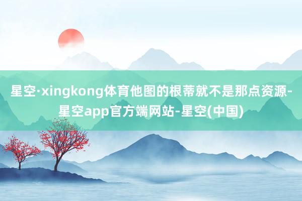 星空·xingkong体育他图的根蒂就不是那点资源-星空app官方端网站-星空(中国)