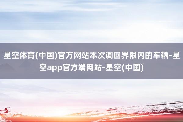 星空体育(中国)官方网站本次调回界限内的车辆-星空app官方端网站-星空(中国)