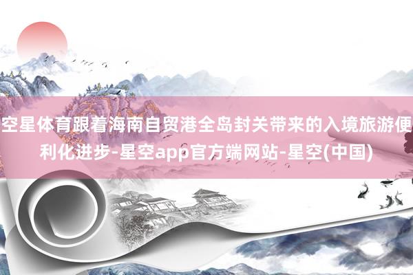 空星体育跟着海南自贸港全岛封关带来的入境旅游便利化进步-星空app官方端网站-星空(中国)