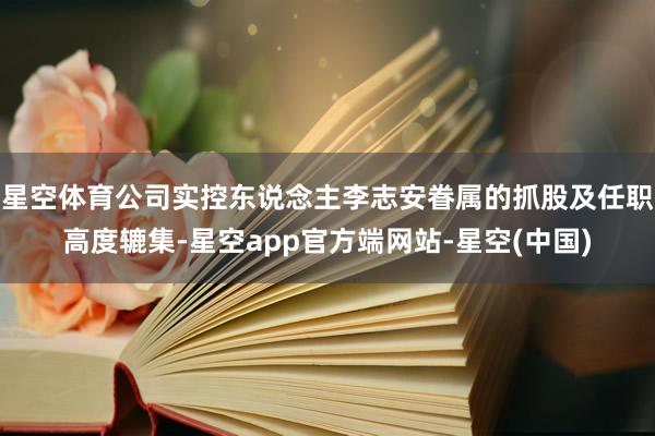 星空体育公司实控东说念主李志安眷属的抓股及任职高度辘集-星空app官方端网站-星空(中国)