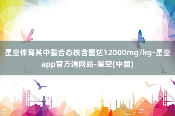 星空体育其中螯合态铁含量达12000mg/kg-星空app官方端网站-星空(中国)
