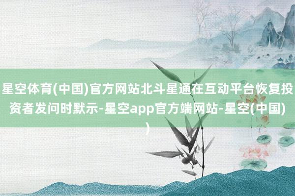 星空体育(中国)官方网站北斗星通在互动平台恢复投资者发问时默示-星空app官方端网站-星空(中国)