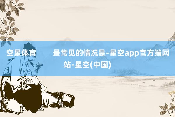 空星体育 最常见的情况是-星空app官方端网站-星空(中国)
