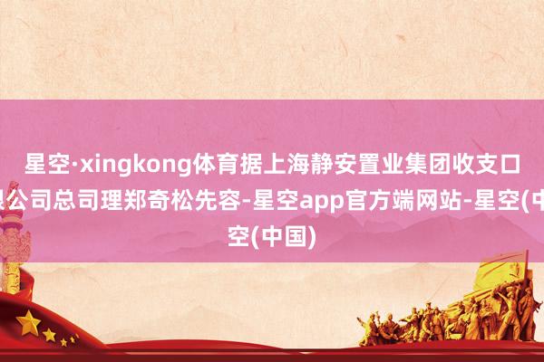 星空·xingkong体育据上海静安置业集团收支口有限公司总司理郑奇松先容-星空app官方端网站-星空(中国)