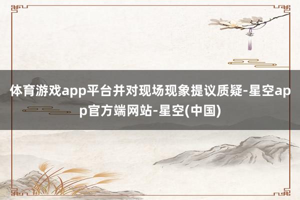 体育游戏app平台并对现场现象提议质疑-星空app官方端网站-星空(中国)