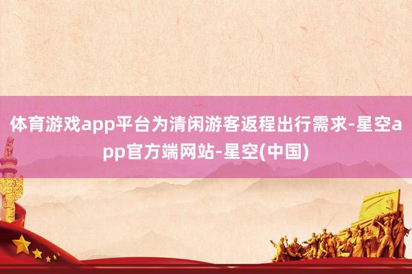 体育游戏app平台为清闲游客返程出行需求-星空app官方端网站-星空(中国)