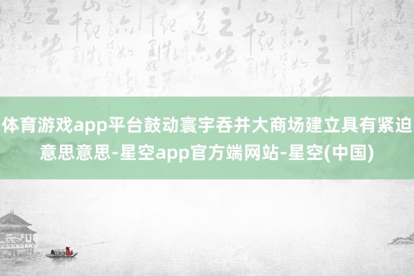 体育游戏app平台鼓动寰宇吞并大商场建立具有紧迫意思意思-星空app官方端网站-星空(中国)